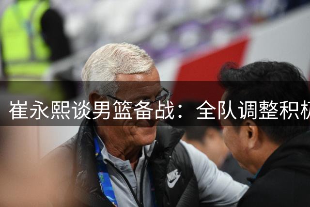 崔永熙谈男篮备战：全队调整积极迎战 热身赛见真章