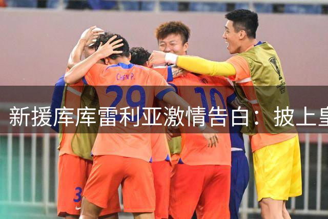 新援库库雷利亚激情告白：披上皇马战袍是圆梦时刻