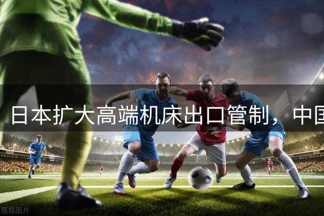 日本扩大高端机床出口管制，中国企业转向国产替代