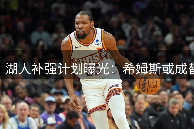 湖人补强计划曝光：希姆斯或成替补中锋首选 格莱姆斯有望担纲防守核心