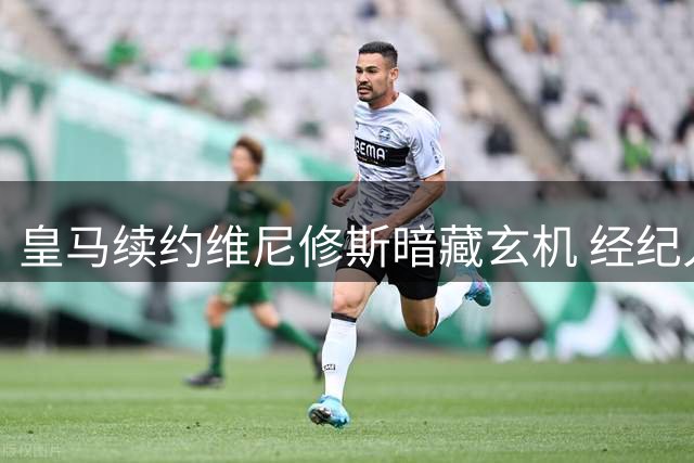 皇马续约维尼修斯暗藏玄机 经纪人公司操盘引援大局
