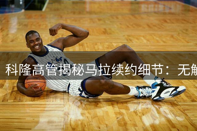 科隆高管揭秘马拉续约细节：无解约条款纯粹基于信任