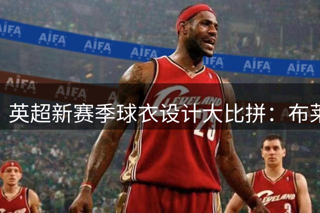 英超新赛季球衣设计大比拼：布莱顿蓝白条纹夺冠