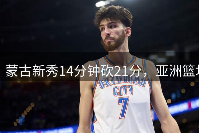 蒙古新秀14分钟砍21分，亚洲篮坛再现潜力锋线