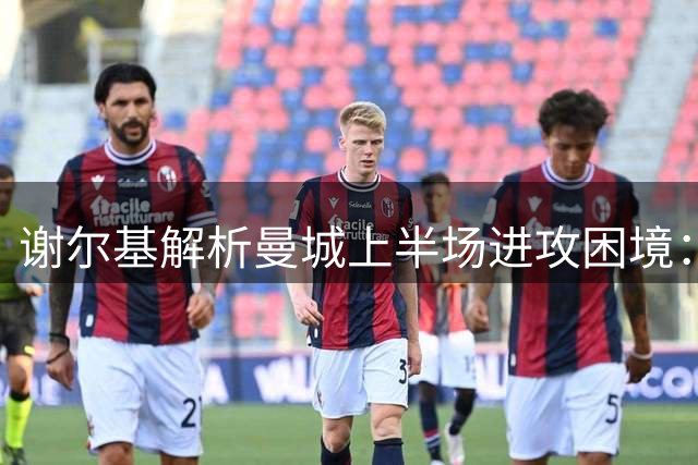谢尔基解析曼城上半场进攻困境：空间缺失成关键难题