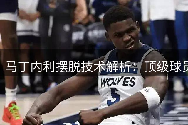 马丁内利摆脱技术解析：顶级球员的核心特质