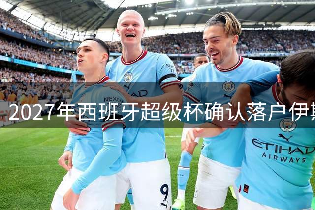 2027年西班牙超级杯确认落户伊斯坦布尔
