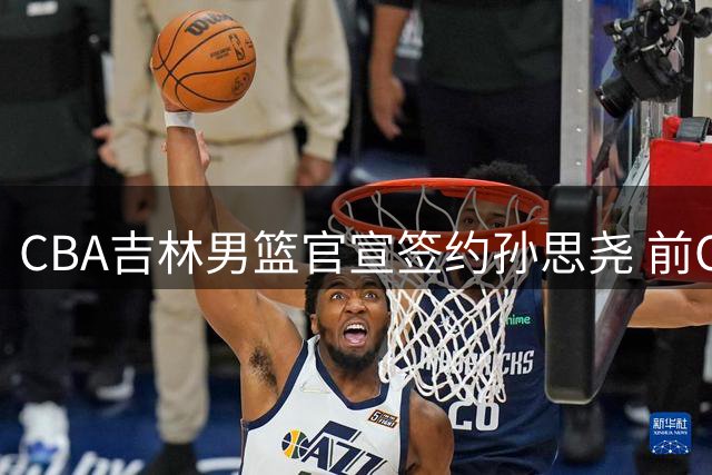 CBA吉林男篮官宣签约孙思尧 前CUBA明星内线完成试训获认可